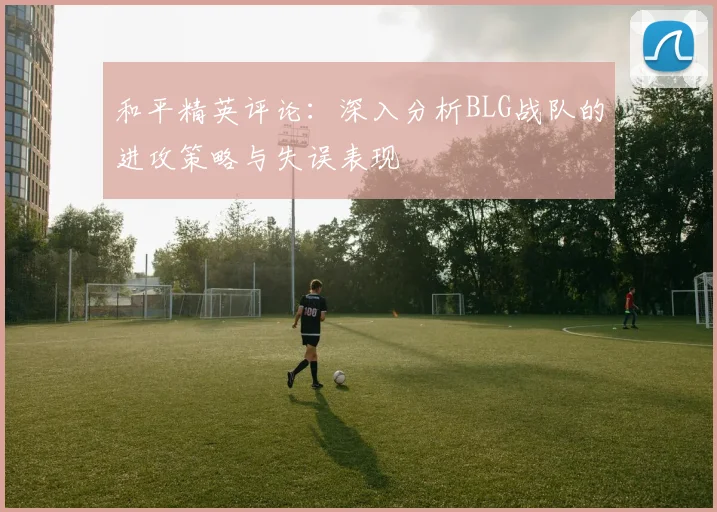 和平精英评论：深入分析BLG战队的进攻策略与失误表现