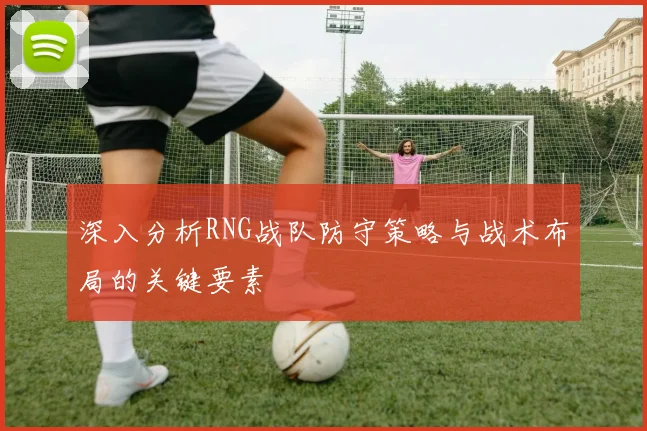 深入分析RNG战队防守策略与战术布局的关键要素