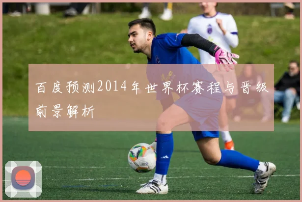 百度预测2014年世界杯赛程与晋级前景解析